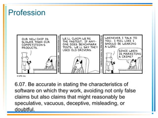 Profession
6.07. Be accurate in stating the characteristics of
software on which they work, avoiding not only false
claims but also claims that might reasonably be
speculative, vacuous, deceptive, misleading, or
doubtful.
 