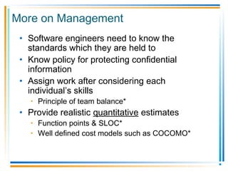 More on Management
• Software engineers need to know the
standards which they are held to
• Know policy for protecting confidential
information
• Assign work after considering each
individual’s skills
• Principle of team balance*
• Provide realistic quantitative estimates
• Function points & SLOC*
• Well defined cost models such as COCOMO*
 