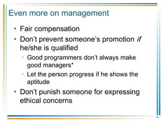 Even more on management
• Fair compensation
• Don’t prevent someone’s promotion if
he/she is qualified
• Good programmers don’t always make
good managers*
• Let the person progress if he shows the
aptitude
• Don’t punish someone for expressing
ethical concerns
 
