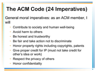 The ACM Code (24 Imperatives)
General moral imperatives: as an ACM member, I
will
• Contribute to society and human well-being
• Avoid harm to others
• Be honest and trustworthy
• Be fair and take action not to discriminate
• Honor property rights including copyrights, patents
• Give proper credit for IP (must not take credit for
other’s idea or work)
• Respect the privacy of others
• Honor confidentiality
 