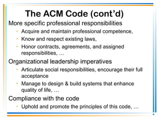 The ACM Code (cont’d)
More specific professional responsibilities
• Acquire and maintain professional competence,
• Know and respect existing laws,
• Honor contracts, agreements, and assigned
responsibilities, …
Organizational leadership imperatives
• Articulate social responsibilities, encourage their full
acceptance
• Manage to design & build systems that enhance
quality of life, …
Compliance with the code
• Uphold and promote the principles of this code, …
 