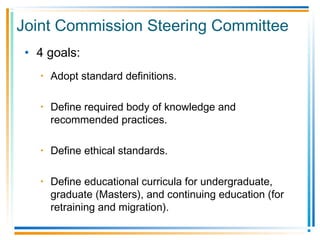 Joint Commission Steering Committee
• 4 goals:
• Adopt standard definitions.
• Define required body of knowledge and
recommended practices.
• Define ethical standards.
• Define educational curricula for undergraduate,
graduate (Masters), and continuing education (for
retraining and migration).
 