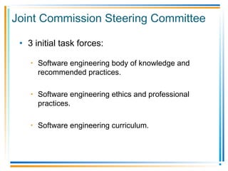 • 3 initial task forces:
• Software engineering body of knowledge and
recommended practices.
• Software engineering ethics and professional
practices.
• Software engineering curriculum.
Joint Commission Steering Committee
 