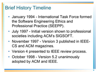 Brief History Timeline
• January 1994 - International Task Force formed
the Software Engineering Ethics and
Professional Practice (SEEPP).
• July 1997 - Initial version shown to professional
societies including ACM’s SIGSOFT.
• November 1997 - Version 3 published in IEEE-
CS and ACM magazines.
• Version 4 presented to IEEE review process.
• October 1998 - Version 5.2 unanimously
adopted by ACM and IEEE.
 