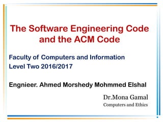 The Software Engineering Code
and the ACM Code
Faculty of Computers and Information
Level Two 2016/2017
Engnieer. Ahmed Morshedy Mohmmed Elshal
Dr.Mona Gamal
Computers and Ethics
 