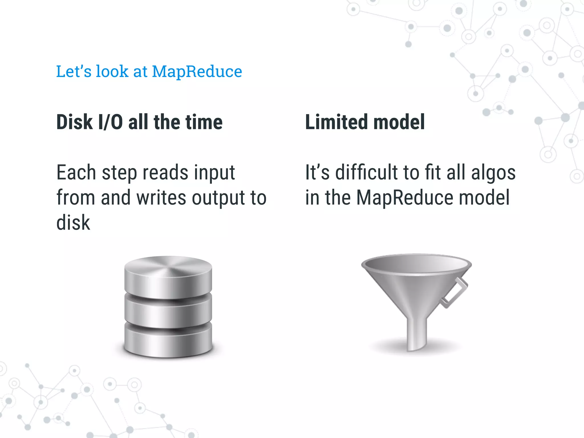 Disk I/O all the time

Each step reads input
from and writes output to
disk
Let’s look at MapReduce
Limited model

It’s difﬁcult to ﬁt all algos
in the MapReduce model
 