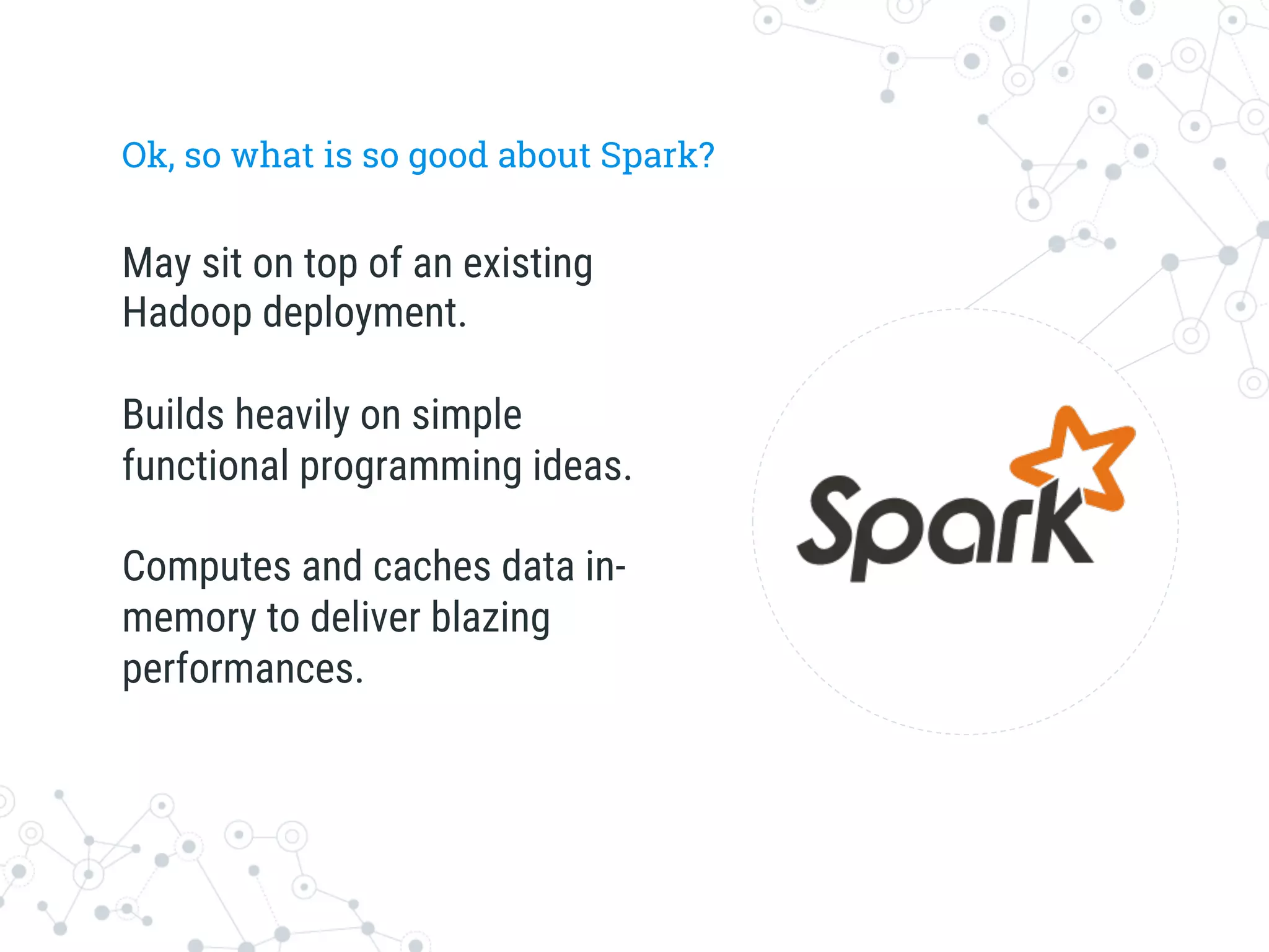 Ok, so what is so good about Spark?
May sit on top of an existing
Hadoop deployment.

Builds heavily on simple
functional programming ideas.

Computes and caches data in-
memory to deliver blazing
performances.
 
