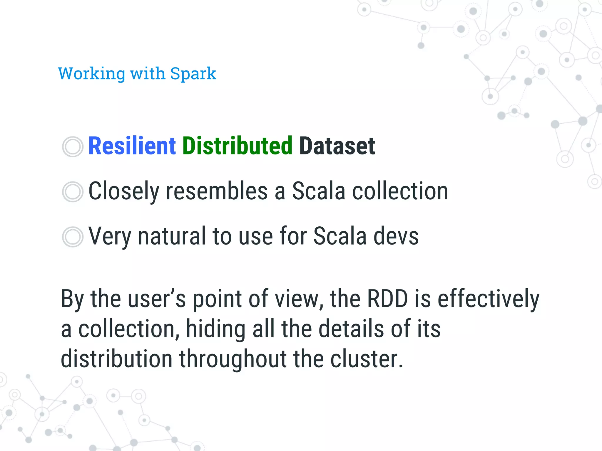 Working with Spark
◎ Resilient Distributed Dataset
◎ Closely resembles a Scala collection
◎ Very natural to use for Scala devs
By the user’s point of view, the RDD is effectively
a collection, hiding all the details of its
distribution throughout the cluster.
 