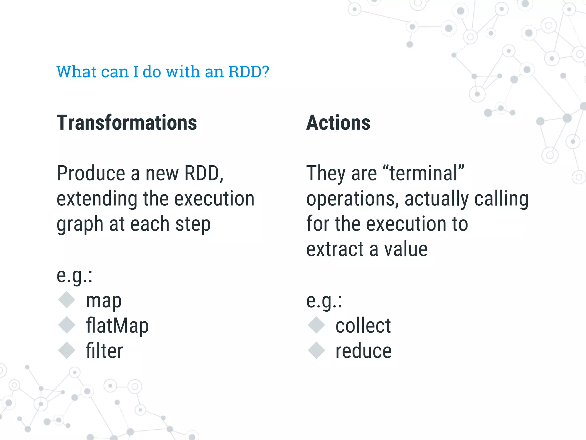 Transformations

Produce a new RDD,
extending the execution
graph at each step

e.g.: 
u  map
u  ﬂatMap
u  ﬁlter
What can I do with an RDD?
Actions

They are “terminal”
operations, actually calling
for the execution to
extract a value

e.g.:
u  collect
u  reduce
 