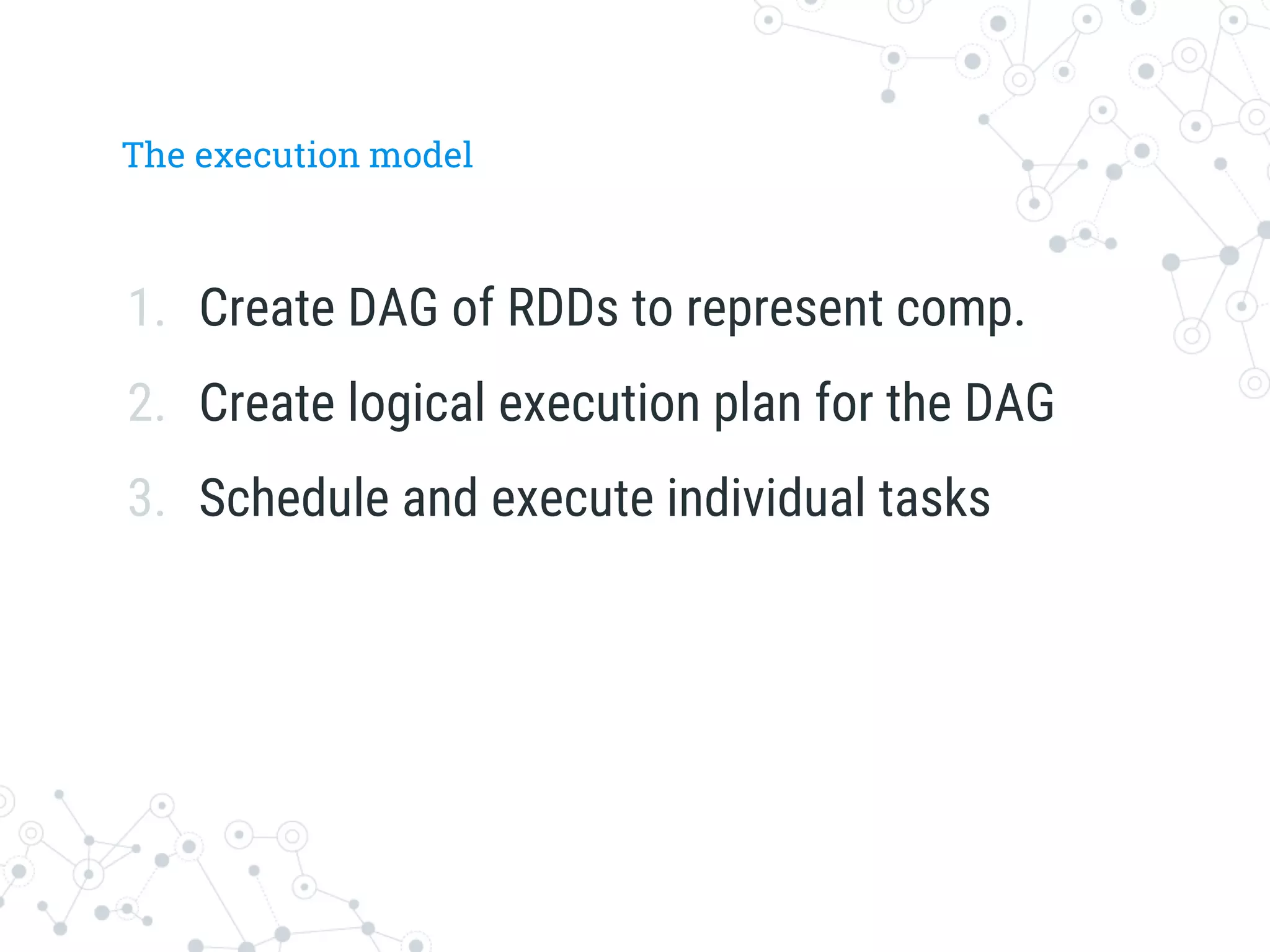 The execution model
1.  Create DAG of RDDs to represent comp.
2.  Create logical execution plan for the DAG
3.  Schedule and execute individual tasks
 