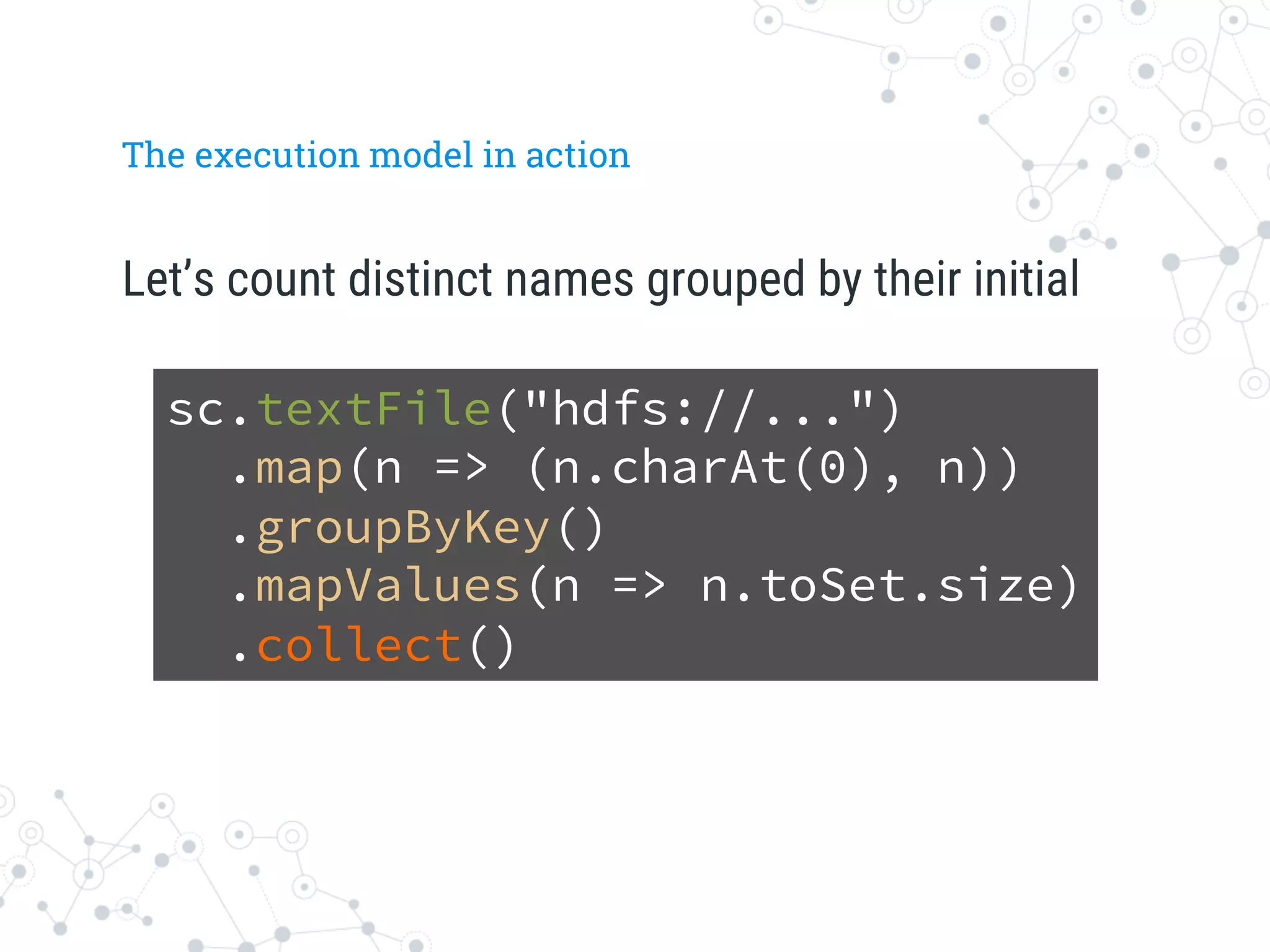 The execution model in action
Let’s count distinct names grouped by their initial
sc.textFile("hdfs://...")
.map(n => (n.charAt(0), n))
.groupByKey()
.mapValues(n => n.toSet.size)
.collect()
 