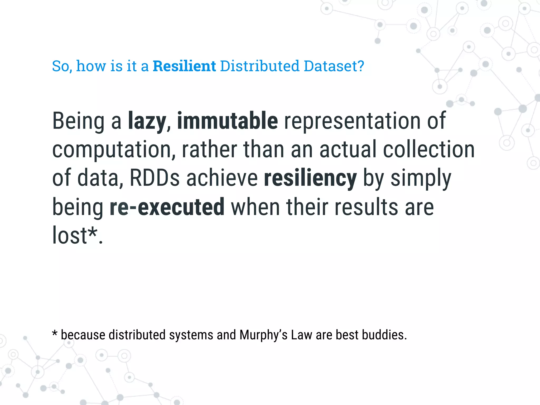 So, how is it a Resilient Distributed Dataset?
Being a lazy, immutable representation of
computation, rather than an actual collection
of data, RDDs achieve resiliency by simply
being re-executed when their results are
lost*.
* because distributed systems and Murphy’s Law are best buddies.
 