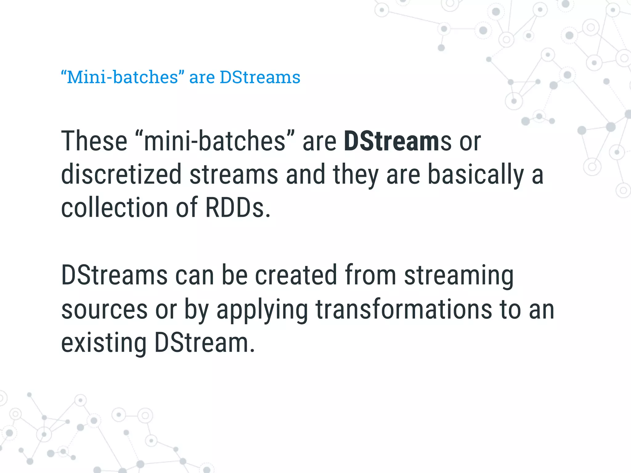 “Mini-batches” are DStreams
These “mini-batches” are DStreams or
discretized streams and they are basically a
collection of RDDs.

DStreams can be created from streaming
sources or by applying transformations to an
existing DStream.
 
