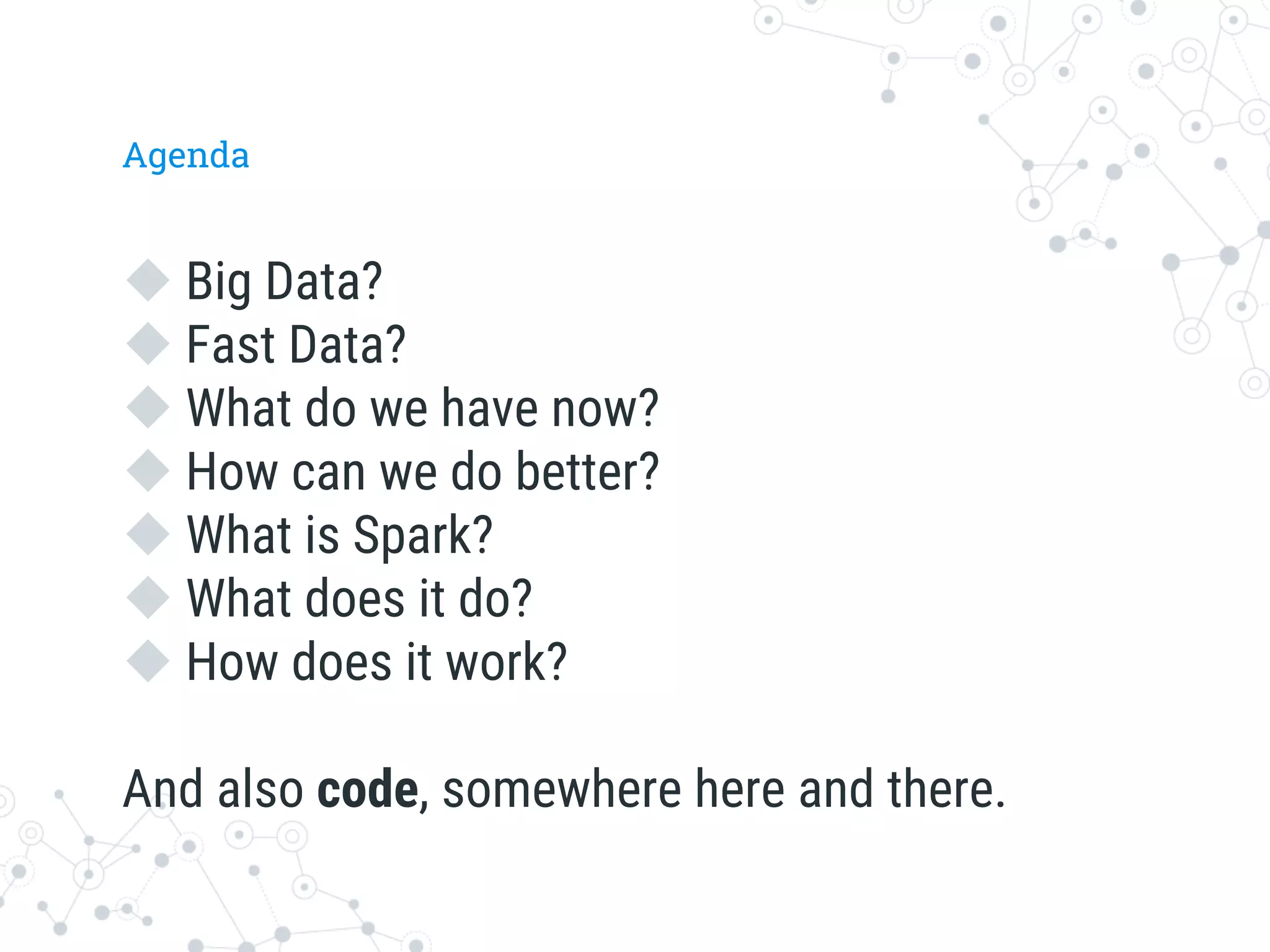 Agenda
u Big Data?
u Fast Data?
u What do we have now?
u How can we do better? 
u What is Spark? 
u What does it do? 
u How does it work? 
And also code, somewhere here and there. 
 