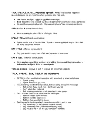 TALK, SPEAK, SAY, TELL:Reported speech- Note: This is called “reported
speech because we are reporting what someone else has said.

       Tell needs a subject – He told me.Me is the subject
       Said doesn‟t need a subject, but it needs some more information like a sentence:
       He said [he was going home] – “He was going home” is a complete sentence.

SPEAK = TALK (same construction)

       He is speaking to John= He is talking to John

SPEAK = TELL (different construction)

       Speak to him now = Tell him now ; Speak to as many people as you can = Tell
       as many people as you can

SAY = TELL (different construction)

       Say „you want to marry me‟ = Tell me „you want to marry me‟

SAY & TELL- (different construction)

       He is saying something toJohn ;He is telling John something (remember –
       tell needs a subject. John is the subject)

Talk as a noun - to give a talk = to give an informal speech

TALK, SPEAK, SAY, TELL in the imperative

   o   SPEAK is often used in the imperative with an adverb or adverbial phrase
         o Speak quietly.
         o Speak as loud as you can
   o   TALK is rarely used in the imperative, but can carry a negative message
         o Talk to him if you must, (but I don‟t want you to)
         o Don‟t talk (=Say nothing)
         o Talk among yourselves – talk together in your group
   o   TELL is often used in the imperative for messages
         o Tell him I need some money
         o Tell him I will be back soon
         o Tell him I‟ve gone to the shops
   o   SAY is used in the imperative for wanting something said to you
         o Say something (to me) please (=speak to me )
         o Say something nice (= tell me something nice)
         o Say yes/Say no (= tell me you want/don't want to)
 