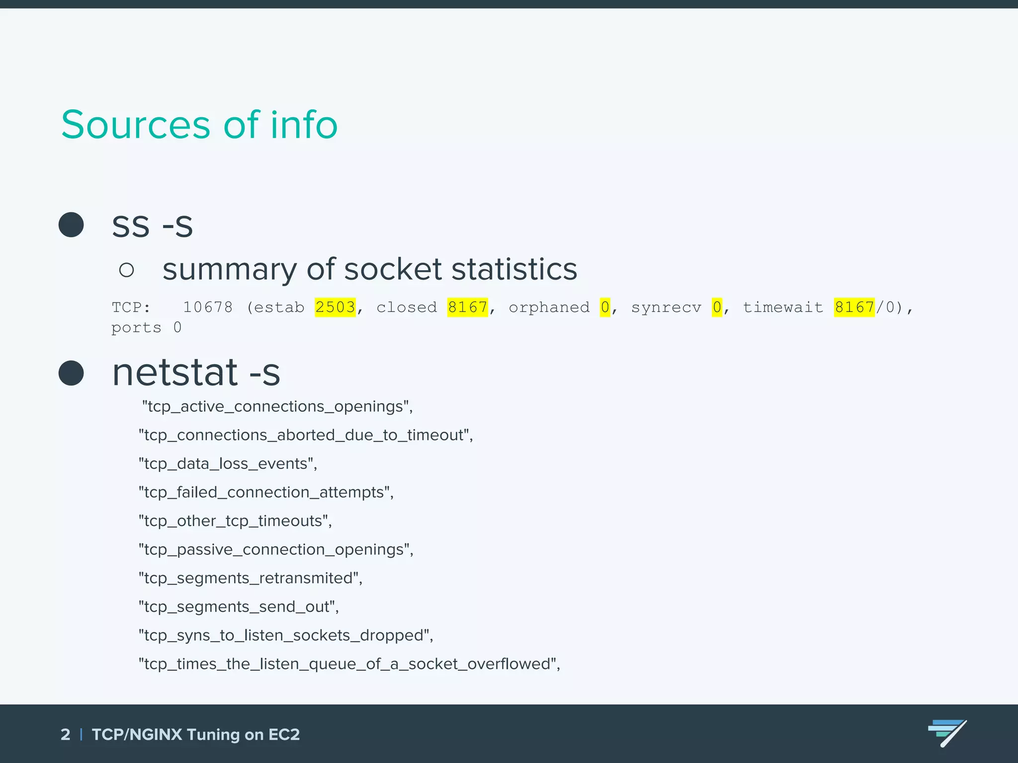 Sources of info ● ss -s ○ summary of socket statistics TCP: 10678 (estab 2503, closed 8167, orphaned 0, synrecv 0, timewait 8167/0), ports 0 ● netstat -s "tcp_active_connections_openings", "tcp_connections_aborted_due_to_timeout", "tcp_data_loss_events", "tcp_failed_connection_attempts", "tcp_other_tcp_timeouts", "tcp_passive_connection_openings", "tcp_segments_retransmited", "tcp_segments_send_out", "tcp_syns_to_listen_sockets_dropped", "tcp_times_the_listen_queue_of_a_socket_overflowed", ● 2 | TCP/NGINX Tuning on EC2 