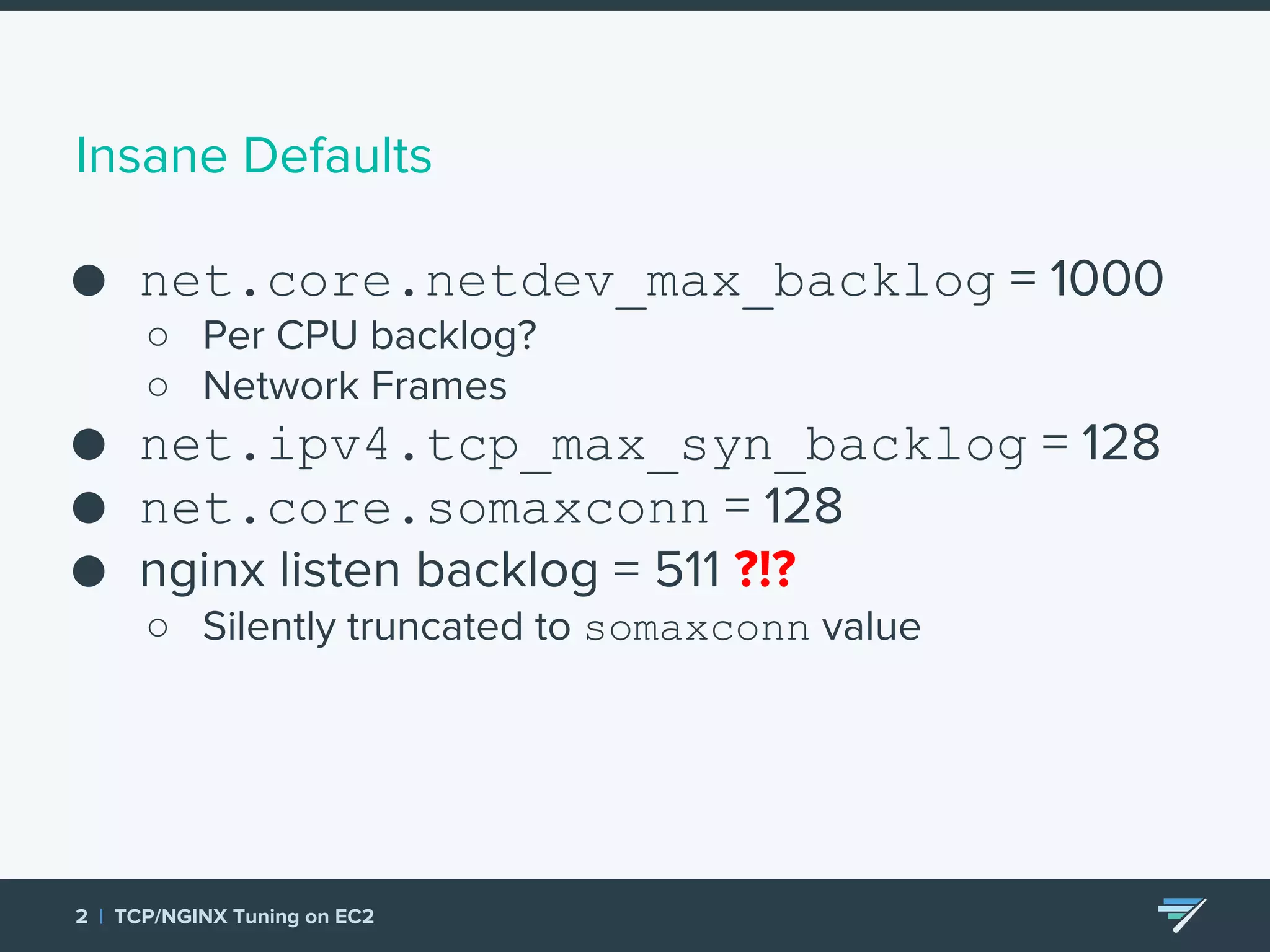 Insane Defaults ● net.core.netdev_max_backlog = 1000 ○ Per CPU backlog? ○ Network Frames ● net.ipv4.tcp_max_syn_backlog = 128 ● net.core.somaxconn = 128 ● nginx listen backlog = 511 ?!? ○ Silently truncated to somaxconn value 2 | TCP/NGINX Tuning on EC2 