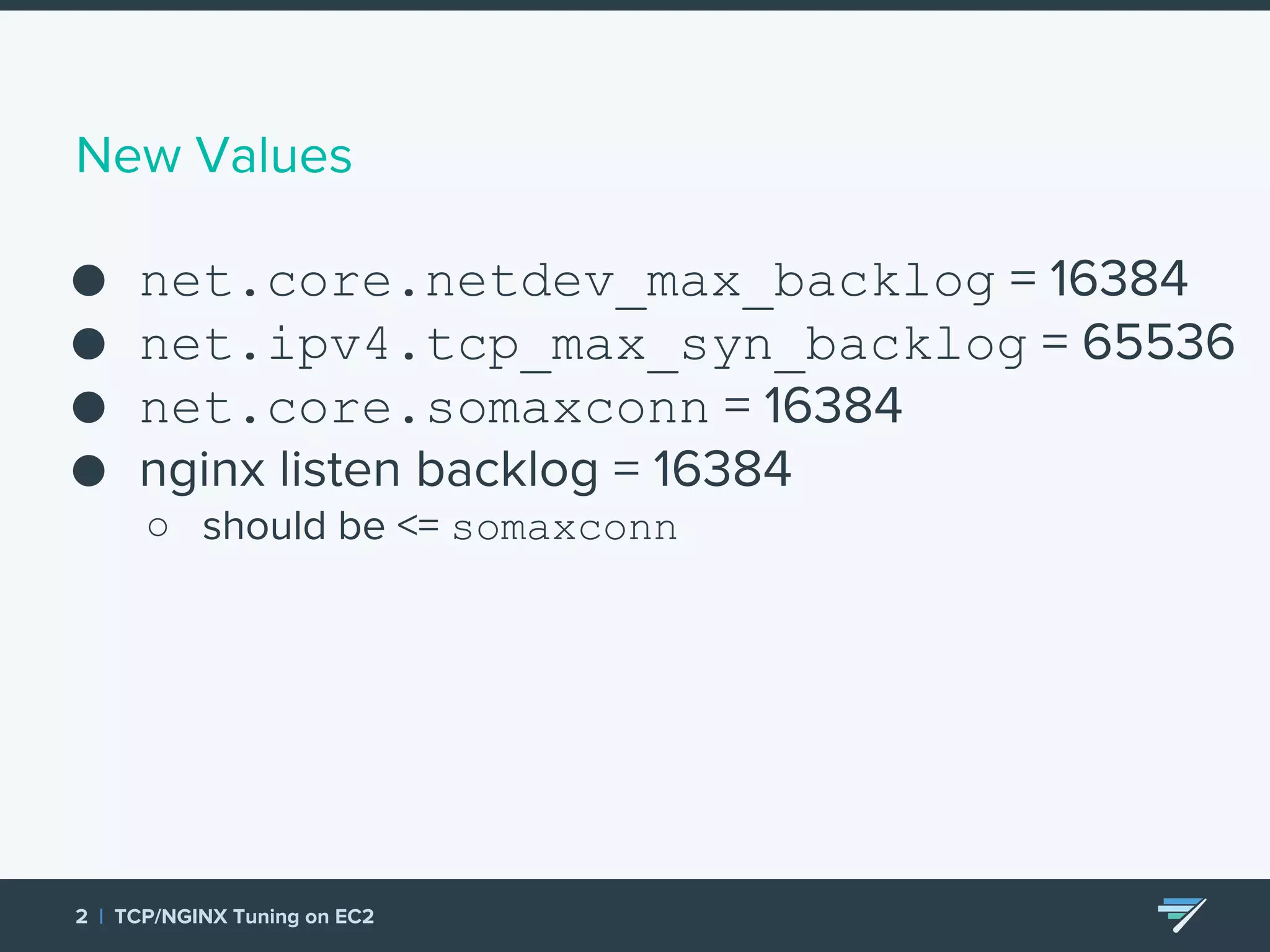 New Values ● net.core.netdev_max_backlog = 16384 ● net.ipv4.tcp_max_syn_backlog = 65536 ● net.core.somaxconn = 16384 ● nginx listen backlog = 16384 ○ should be <= somaxconn 2 | TCP/NGINX Tuning on EC2 