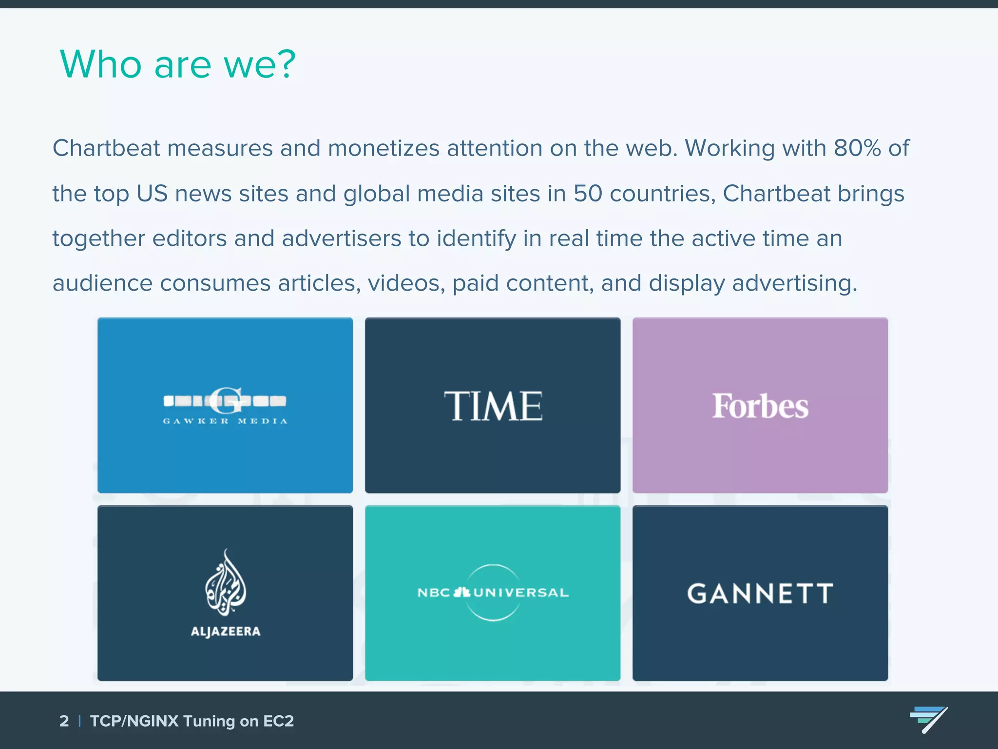 Who are we? Chartbeat measures and monetizes attention on the web. Working with 80% of the top US news sites and global media sites in 50 countries, Chartbeat brings together editors and advertisers to identify in real time the active time an audience consumes articles, videos, paid content, and display advertising. 2 | TCP/NGINX Tuning on EC2 