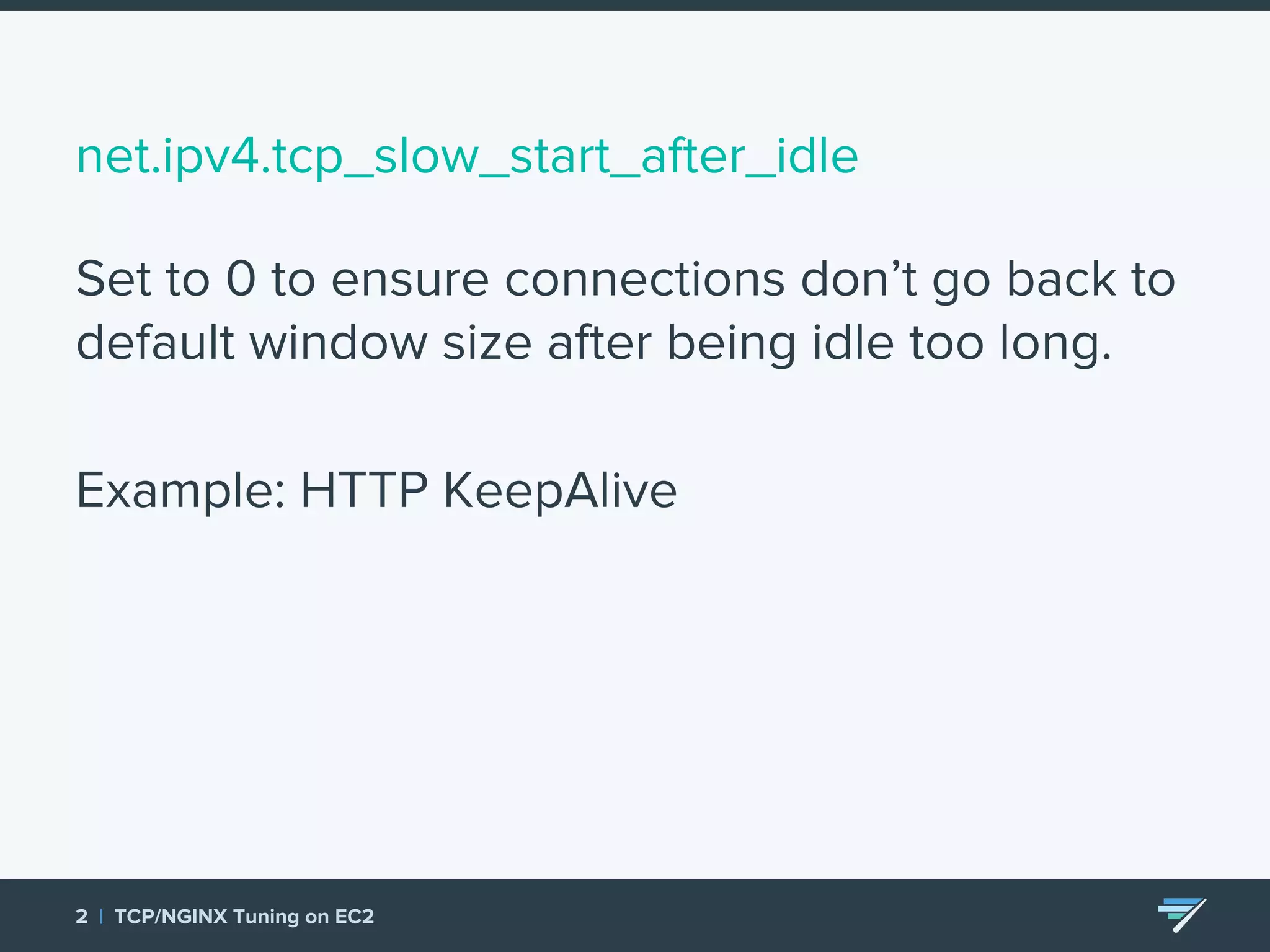 net.ipv4.tcp_slow_start_after_idle Set to 0 to ensure connections don’t go back to default window size after being idle too long. Example: HTTP KeepAlive 2 | TCP/NGINX Tuning on EC2 