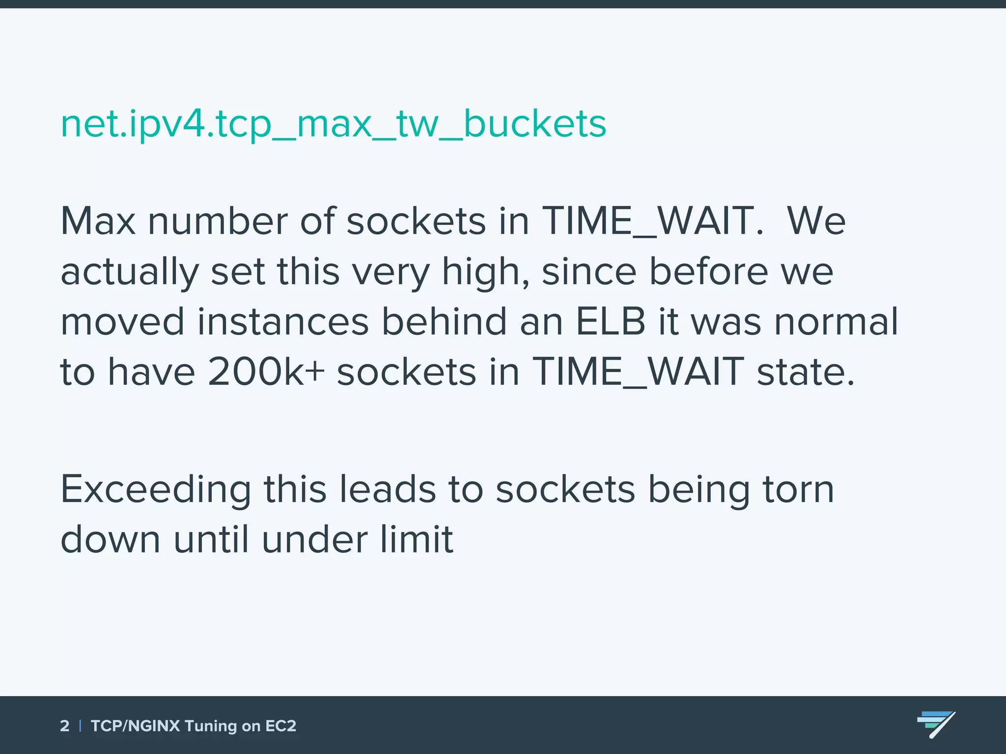 net.ipv4.tcp_max_tw_buckets Max number of sockets in TIME_WAIT. We actually set this very high, since before we moved instances behind an ELB it was normal to have 200k+ sockets in TIME_WAIT state. Exceeding this leads to sockets being torn down until under limit 2 | TCP/NGINX Tuning on EC2 