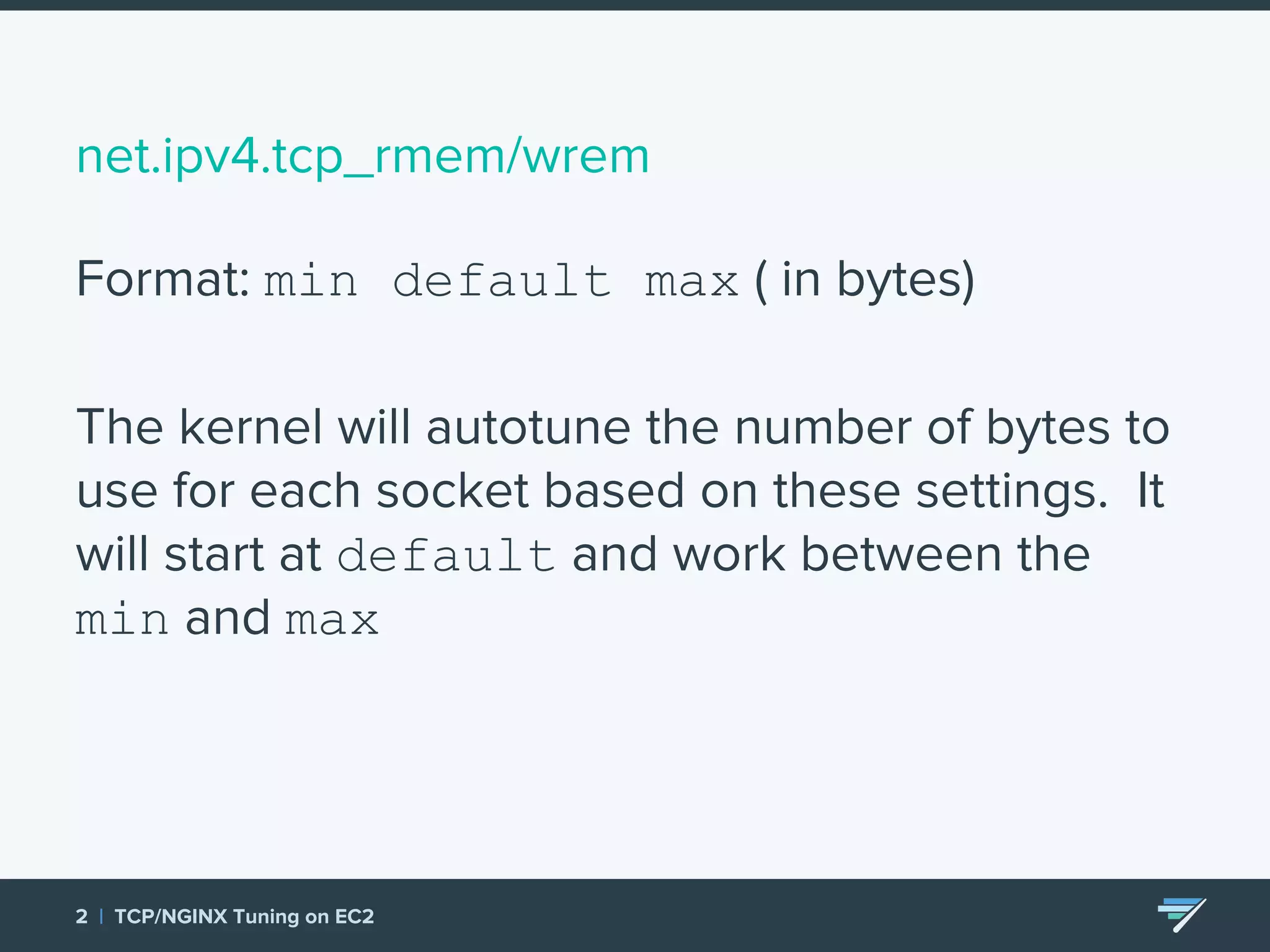 net.ipv4.tcp_rmem/wrem Format: min default max ( in bytes) The kernel will autotune the number of bytes to use for each socket based on these settings. It will start at default and work between the min and max 2 | TCP/NGINX Tuning on EC2 