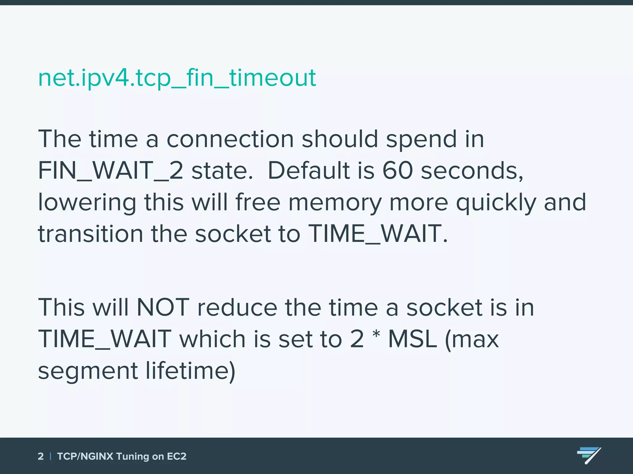 net.ipv4.tcp_fin_timeout The time a connection should spend in FIN_WAIT_2 state. Default is 60 seconds, lowering this will free memory more quickly and transition the socket to TIME_WAIT. This will NOT reduce the time a socket is in TIME_WAIT which is set to 2 * MSL (max segment lifetime) 2 | TCP/NGINX Tuning on EC2 