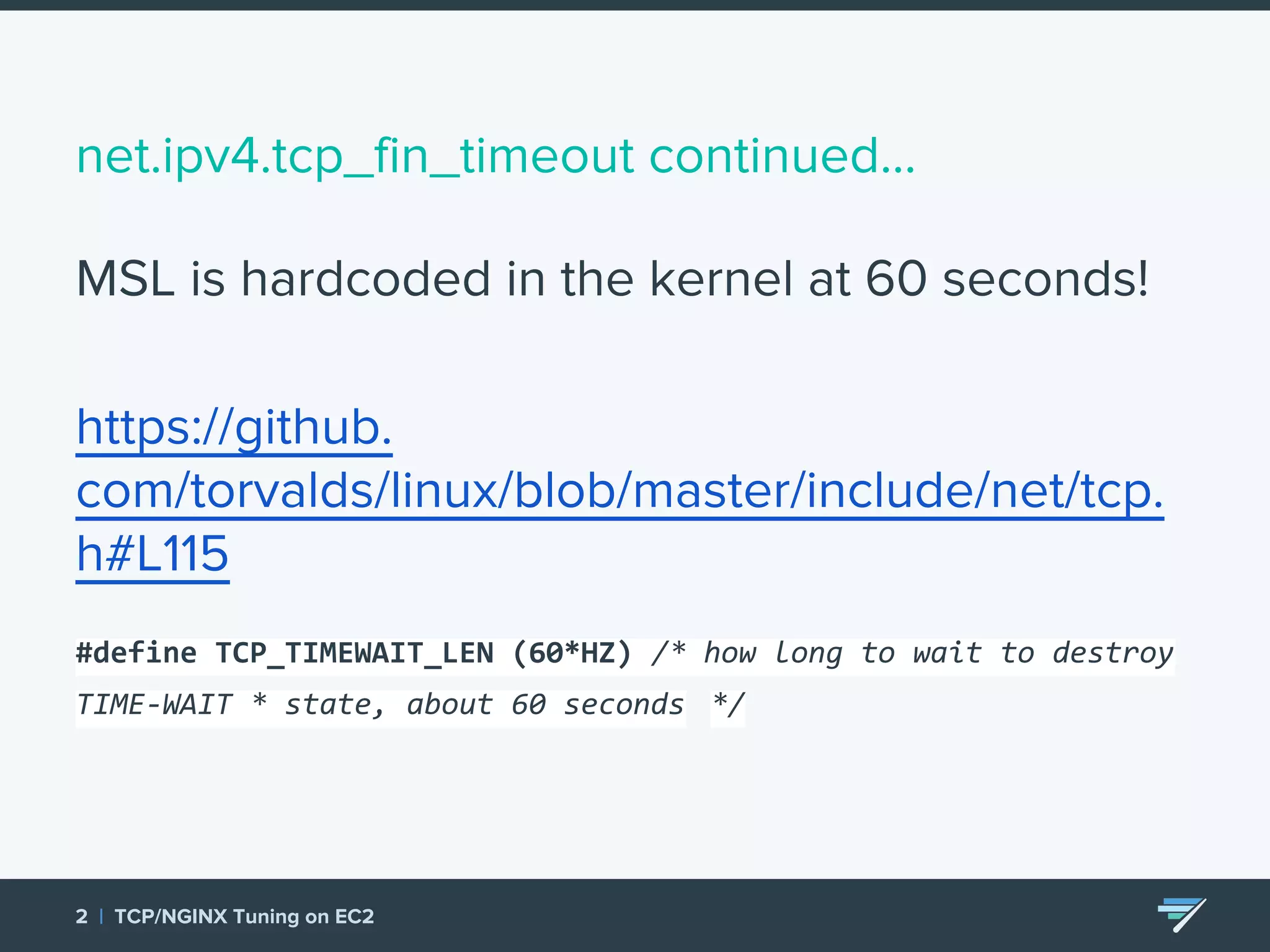 net.ipv4.tcp_fin_timeout continued... MSL is hardcoded in the kernel at 60 seconds! https://github. com/torvalds/linux/blob/master/include/net/tcp. h#L115 #define TCP_TIMEWAIT_LEN (60*HZ) /* how long to wait to destroy TIME-WAIT * state, about 60 seconds */ 2 | TCP/NGINX Tuning on EC2 