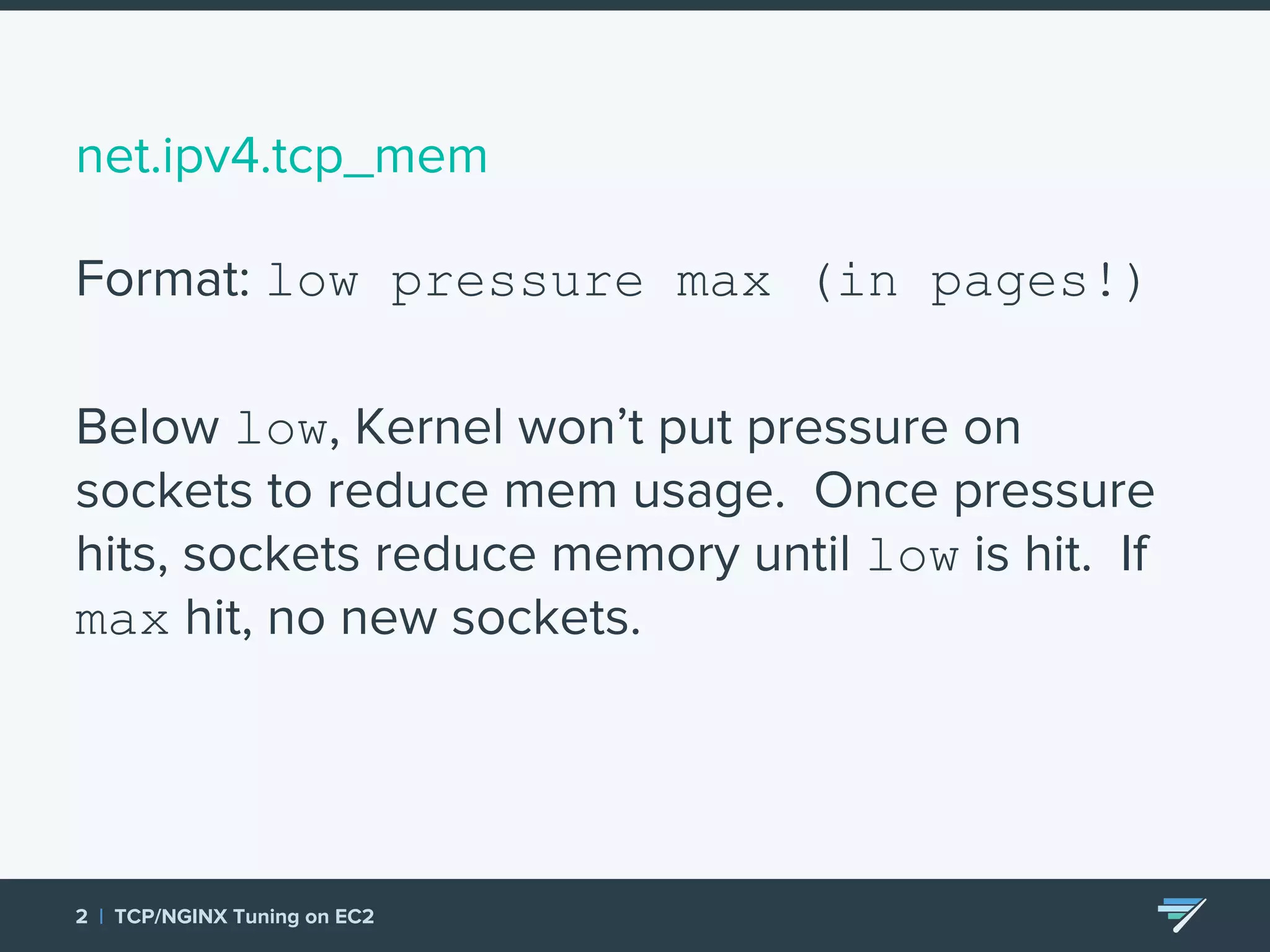 net.ipv4.tcp_mem Format: low pressure max (in pages!) Below low, Kernel won’t put pressure on sockets to reduce mem usage. Once pressure hits, sockets reduce memory until low is hit. If max hit, no new sockets. 2 | TCP/NGINX Tuning on EC2 
