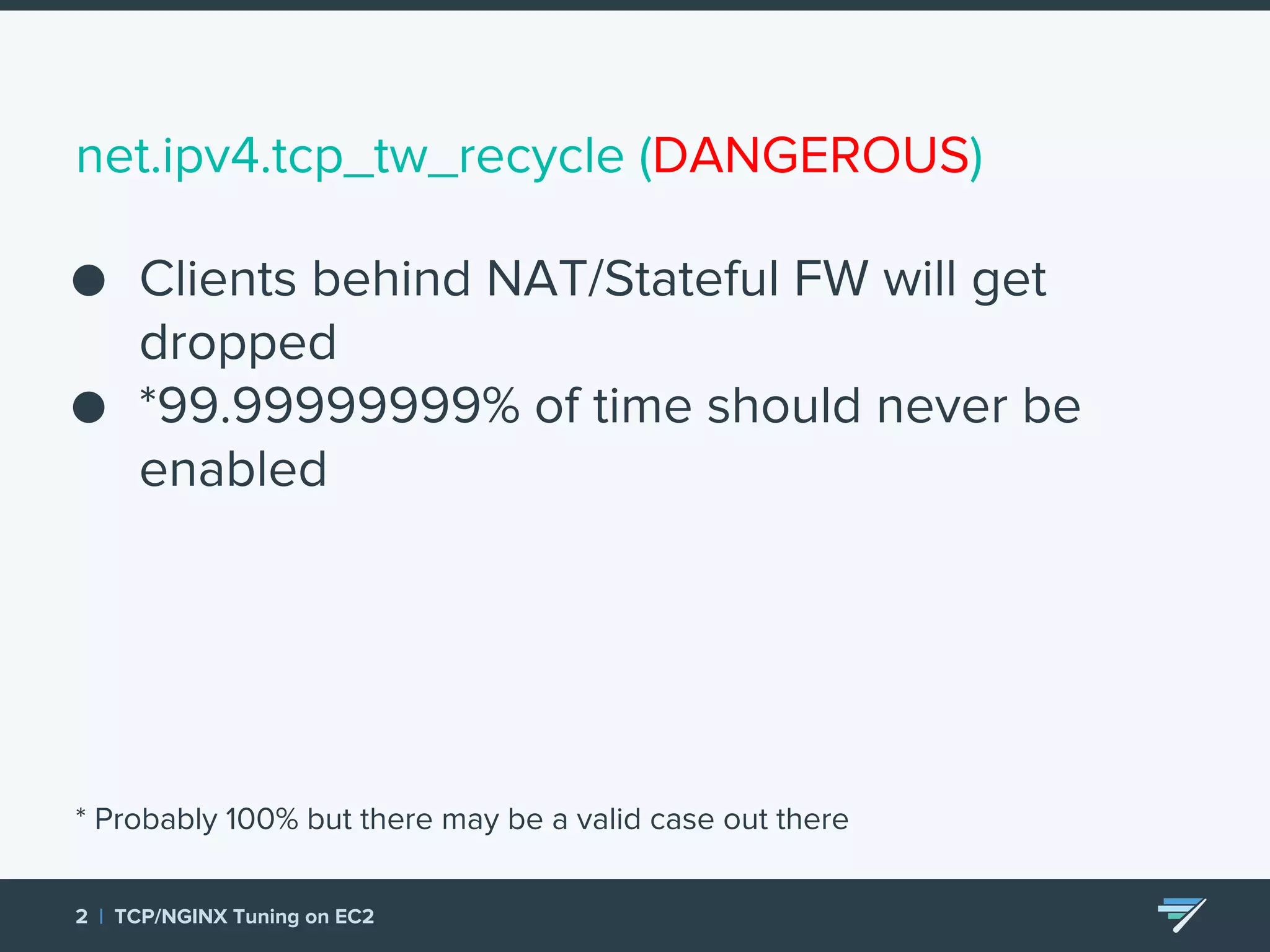 net.ipv4.tcp_tw_recycle (DANGEROUS) ● Clients behind NAT/Stateful FW will get dropped ● *99.99999999% of time should never be enabled * Probably 100% but there may be a valid case out there 2 | TCP/NGINX Tuning on EC2 