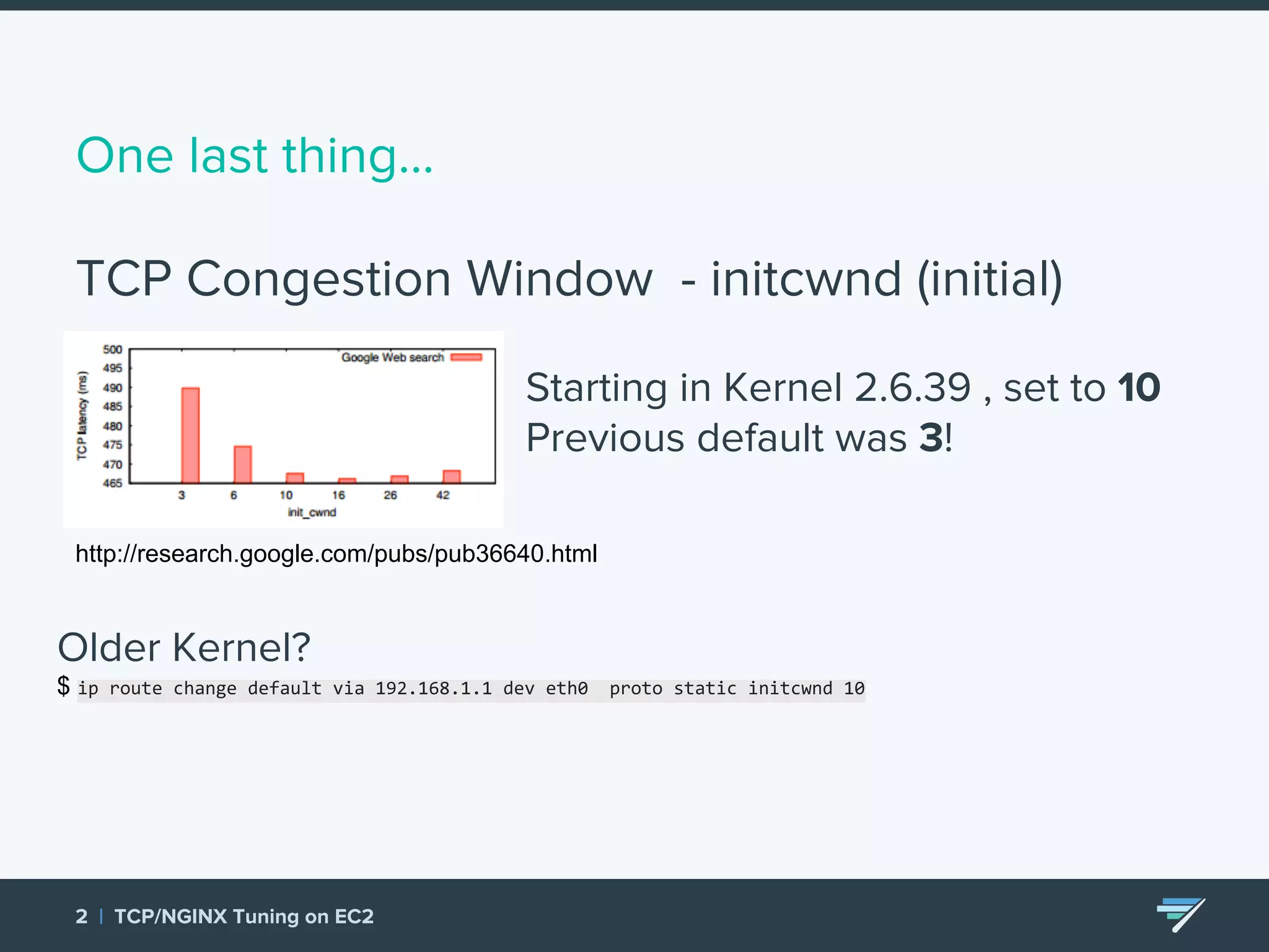 One last thing… TCP Congestion Window - initcwnd (initial) 2 | TCP/NGINX Tuning on EC2 Starting in Kernel 2.6.39 , set to 10 Previous default was 3! http://research.google.com/pubs/pub36640.html Older Kernel? $ ip route change default via 192.168.1.1 dev eth0 proto static initcwnd 10 