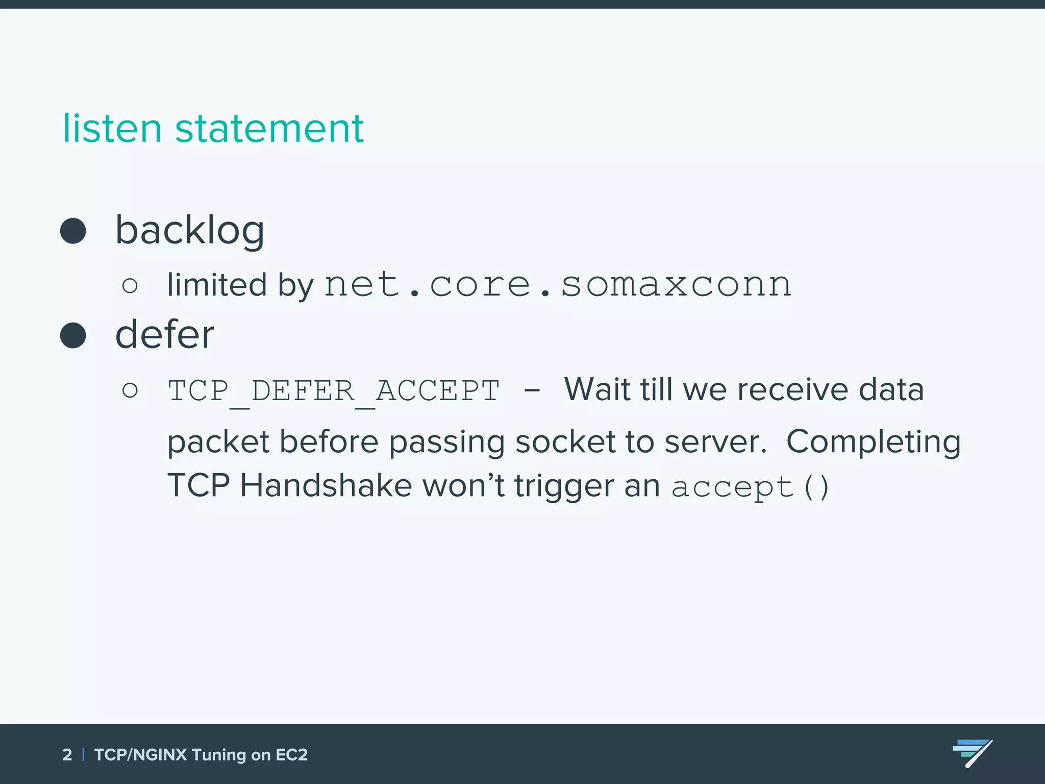 listen statement ● backlog ○ limited by net.core.somaxconn ● defer ○ TCP_DEFER_ACCEPT - Wait till we receive data packet before passing socket to server. Completing TCP Handshake won’t trigger an accept() 2 | TCP/NGINX Tuning on EC2 