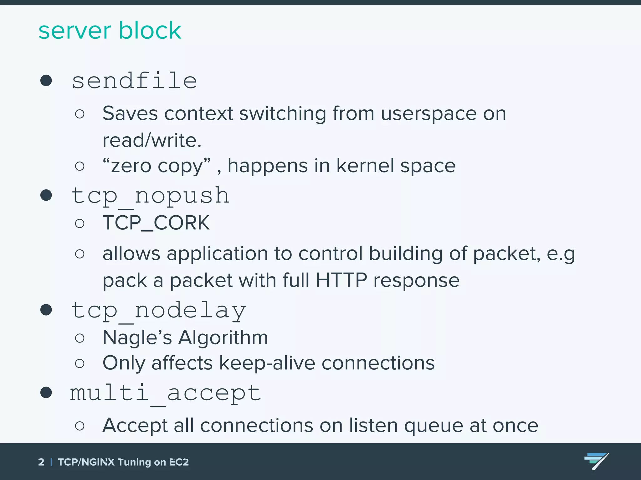server block ● sendfile ○ Saves context switching from userspace on read/write. ○ “zero copy” , happens in kernel space ● tcp_nopush ○ TCP_CORK ○ allows application to control building of packet, e.g pack a packet with full HTTP response ● tcp_nodelay ○ Nagle’s Algorithm ○ Only affects keep-alive connections ● multi_accept ○ Accept all connections on listen queue at once (careful, can overwhelm workers) 2 | TCP/NGINX Tuning on EC2 