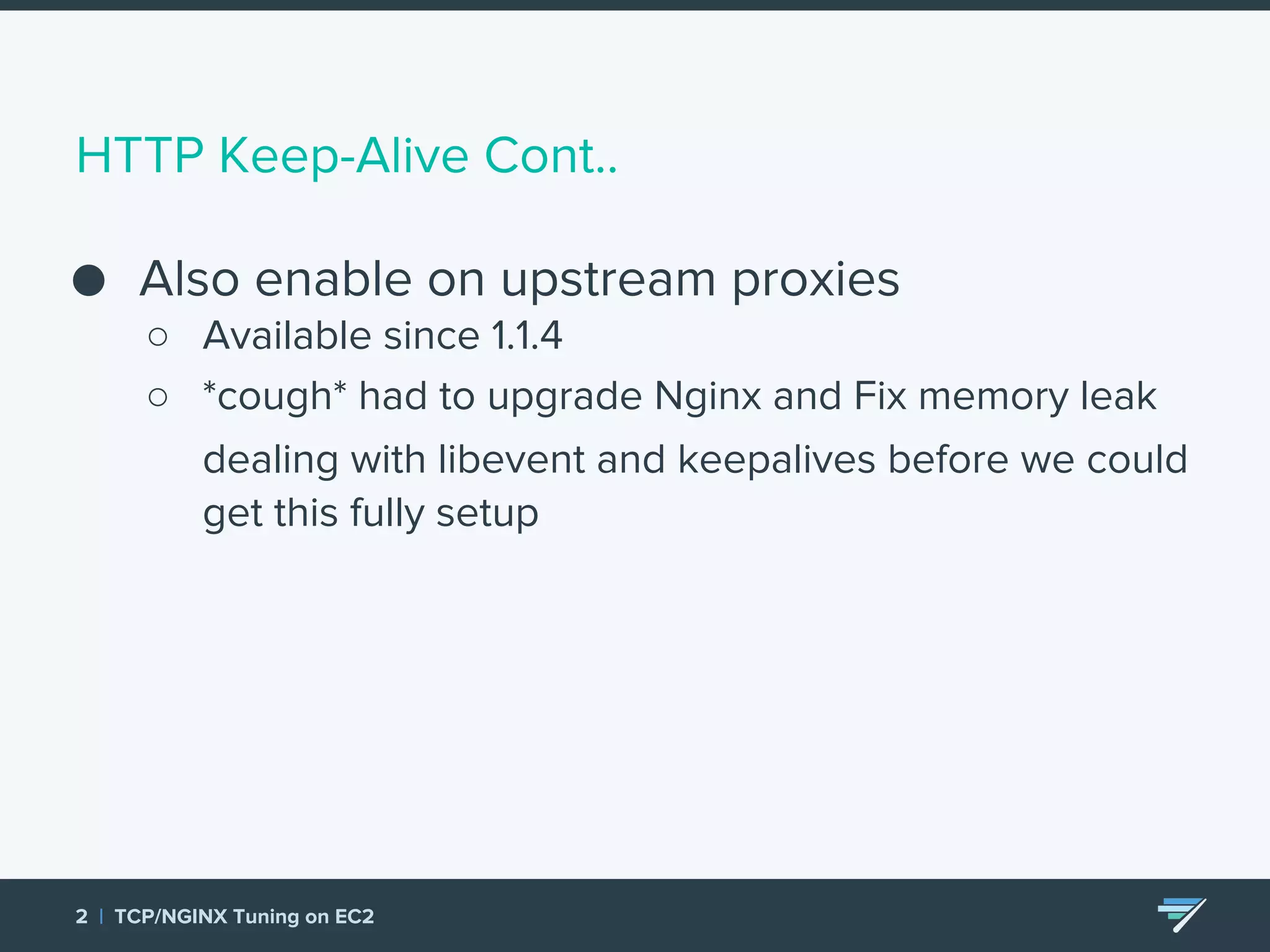 HTTP Keep-Alive Cont.. ● Also enable on upstream proxies ○ Available since 1.1.4 ○ *cough* had to upgrade Nginx and Fix memory leak dealing with libevent and keepalives before we could get this fully setup 2 | TCP/NGINX Tuning on EC2 