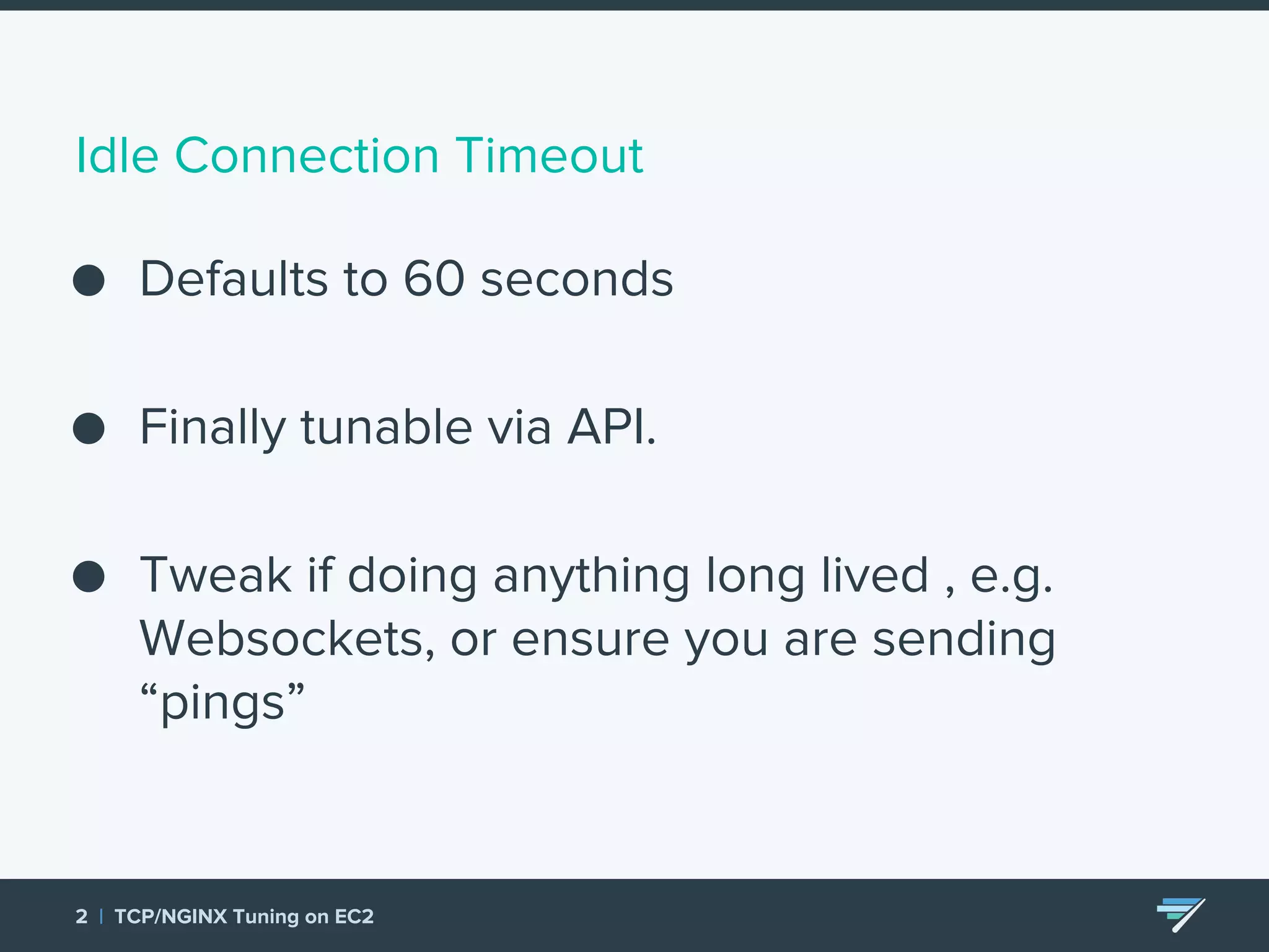 Idle Connection Timeout ● Defaults to 60 seconds ● Finally tunable via API. ● Tweak if doing anything long lived , e.g. Websockets, or ensure you are sending “pings” 2 | TCP/NGINX Tuning on EC2 