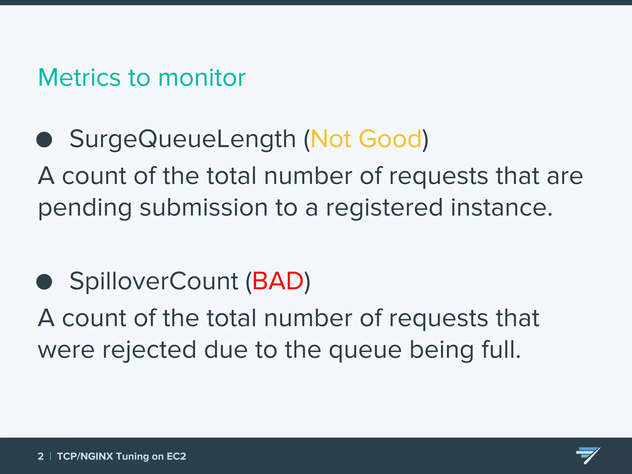 Metrics to monitor ● SurgeQueueLength (Not Good) A count of the total number of requests that are pending submission to a registered instance. ● SpilloverCount (BAD) A count of the total number of requests that were rejected due to the queue being full. 2 | TCP/NGINX Tuning on EC2 