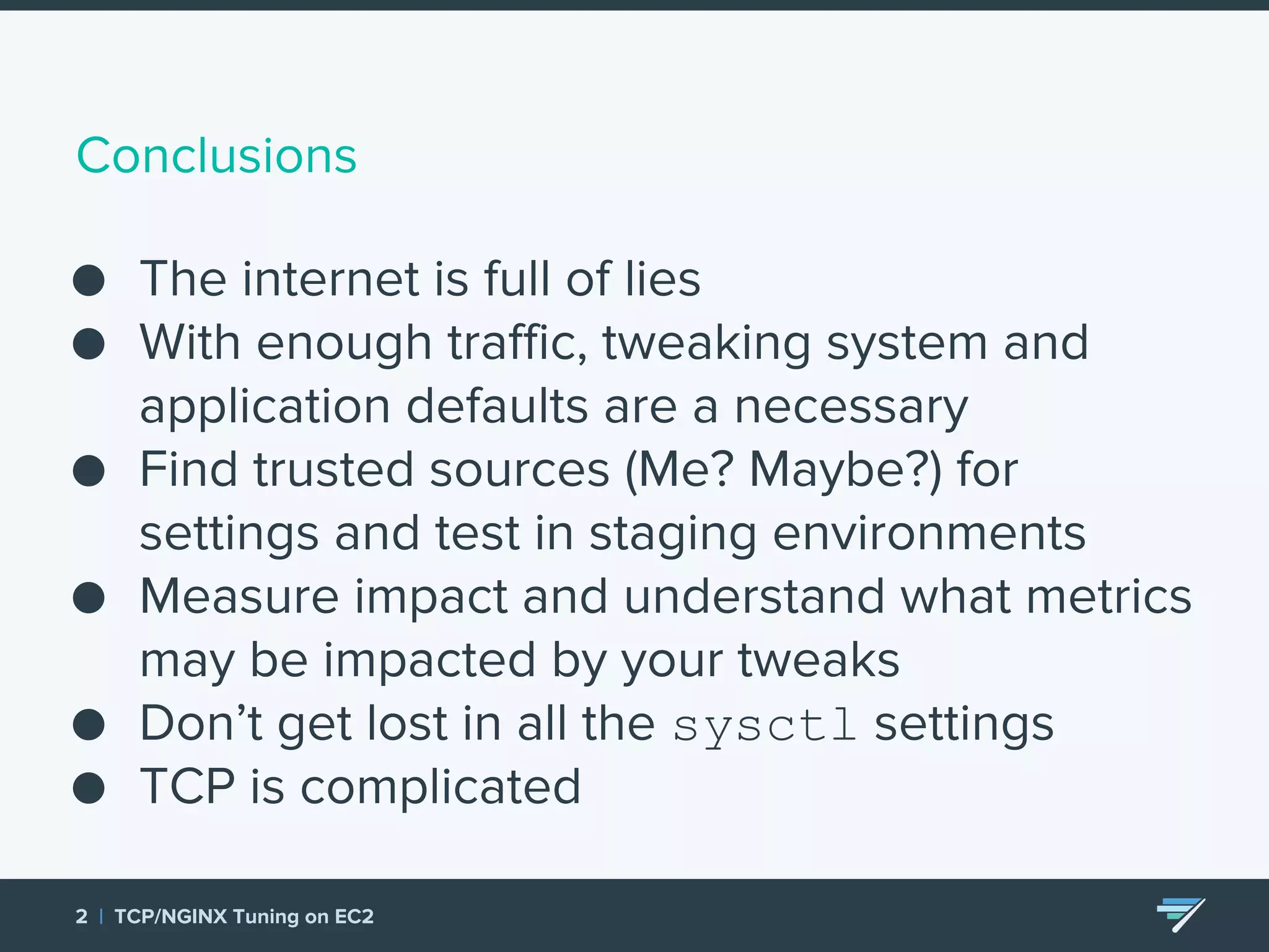 Conclusions ● The internet is full of lies ● With enough traffic, tweaking system and application defaults are a necessary ● Find trusted sources (Me? Maybe?) for settings and test in staging environments ● Measure impact and understand what metrics may be impacted by your tweaks ● Don’t get lost in all the sysctl settings ● TCP is complicated 2 | TCP/NGINX Tuning on EC2 