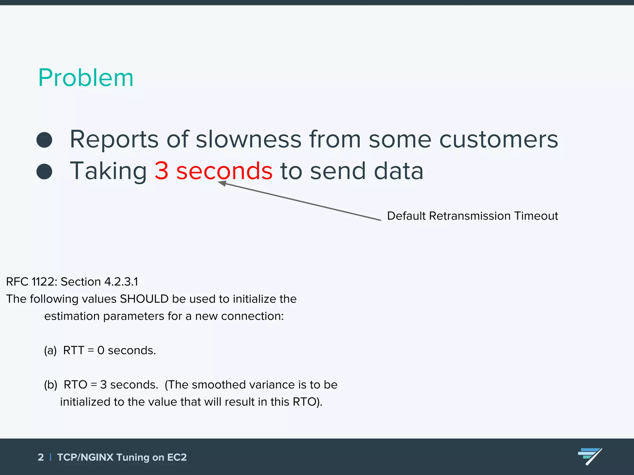 Problem ● Reports of slowness from some customers ● Taking 3 seconds to send data 2 | TCP/NGINX Tuning on EC2 Default Retransmission Timeout RFC 1122: Section 4.2.3.1 The following values SHOULD be used to initialize the estimation parameters for a new connection: (a) RTT = 0 seconds. (b) RTO = 3 seconds. (The smoothed variance is to be initialized to the value that will result in this RTO). 