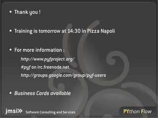 ●   Thank you !

●   Training is tomorrow at 14:30 in Pizza Napoli 

●   For more information :
      http://www.pyfproject.org/
      #pyf on irc.freenode.net
      http://groups.google.com/group/pyf­users


●   Business Cards available


         Software Consulting and Services
 