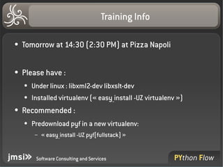 Training Info

●   Tomorrow at 14:30 (2:30 PM) at Pizza Napoli

●   Please have :
    ●   Under linux : libxml2­dev libxslt­dev
    ●   Installed virtualenv (« easy_install ­UZ virtualenv »)
●   Recommended :
    ●   Predownload pyf in a new virtualenv:
         –   « easy_install ­UZ pyf[fullstack] »


         Software Consulting and Services
 