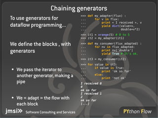 Chaining generators
                                           >>> def my_adapter(flux) :
To use generators for                      ...     for v in flux:
                                           ...         print « I received », v
dataflow programming...                    ...         yield dict(value=v,
                                           ...                    double=v*2)
                                           >>> it1 = xrange(5) # 0 to 5
                                           >>> it2 = my_adapter(it1)

We define the blocks , with                >>> def my_consumer(flux_adapted) :
                                           ...     for nv in flux_adapted:
generators                                 ...
                                           ...
                                                       print nv['double']
                                                       yield True # It's ok.
                                           >>> it3 = my_consumer(it2)
                                           >>> for value in it3:
                                           ...     if value is True:
●   We pass the iterator to                ...         print 'ok so far'
    another generator, making a            ...
                                           ...
                                                   else:
                                                       print 'not ok'
    pipe                                   I received 0
                                           0
                                           ok so far
                                           I received 1
●   We « adapt » the flow with             2
                                           ok so far
    each block                             [...]

        Software Consulting and Services
 