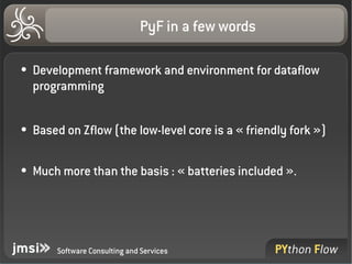 PyF in a few words

●   Development framework and environment for dataflow 
    programming

●   Based on Zflow (the low­level core is a « friendly fork »)

●   Much more than the basis : « batteries included ».




        Software Consulting and Services
 