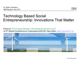 © 2017 IBM Corporation
Technology Based Social
Entrepreneurship: Innovations That Matter
Dr. Biplav Srivastava
IBM Research, Nov 2017
Panel on “Technology Startups: Disrupting the growth curve”
At 5th Global Conference on Cyberspace (GCCS), New Delhi; https://gccs2017.in/
 