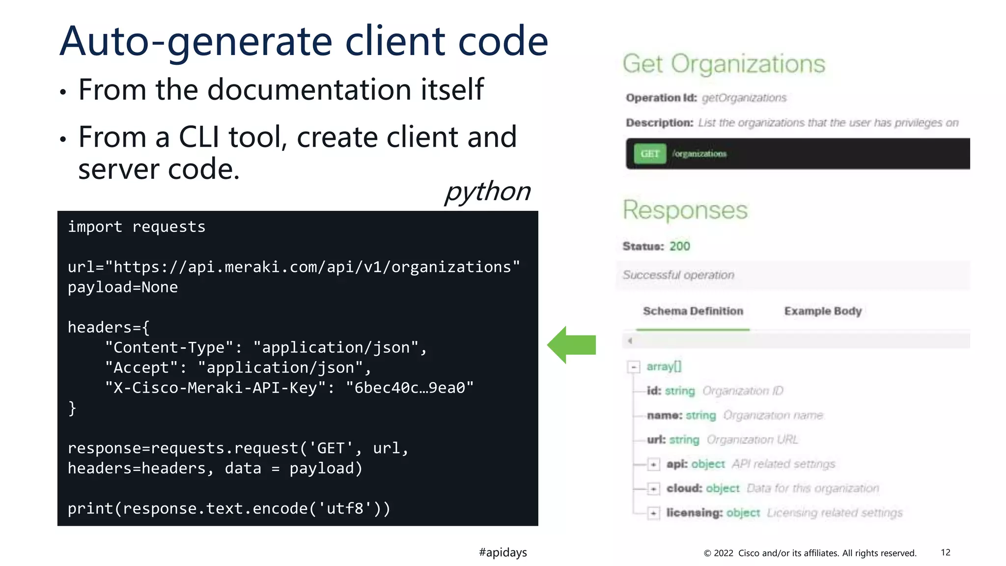 © 2022 Cisco and/or its affiliates. All rights reserved.
#apidays
Auto-generate client code
• From the documentation itself
• From a CLI tool, create client and
server code.
import requests
url="https://api.meraki.com/api/v1/organizations"
payload=None
headers={
"Content-Type": "application/json",
"Accept": "application/json",
"X-Cisco-Meraki-API-Key": "6bec40c…9ea0"
}
response=requests.request('GET', url,
headers=headers, data = payload)
print(response.text.encode('utf8'))
python
12
 