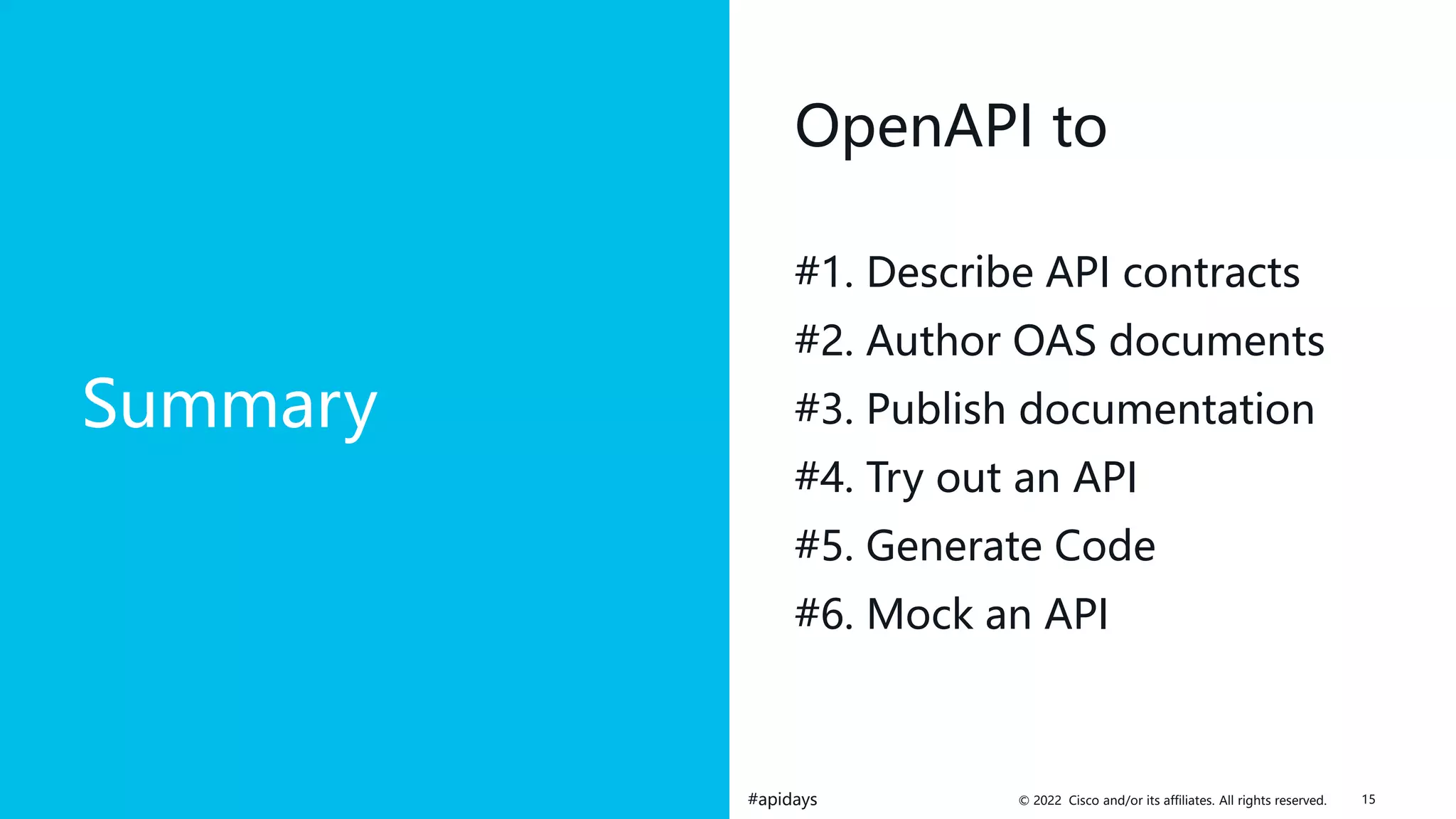 © 2022 Cisco and/or its affiliates. All rights reserved.
#apidays
Summary
OpenAPI to
#1. Describe API contracts
#2. Author OAS documents
#3. Publish documentation
#4. Try out an API
#5. Generate Code
#6. Mock an API
15
 