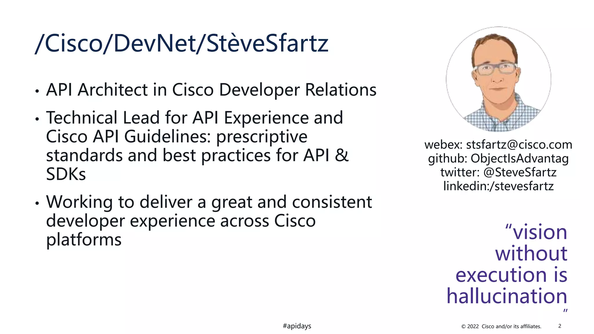 © 2022 Cisco and/or its affiliates.
#apidays
/Cisco/DevNet/StèveSfartz
• API Architect in Cisco Developer Relations
• Technical Lead for API Experience and
Cisco API Guidelines: prescriptive
standards and best practices for API &
SDKs
• Working to deliver a great and consistent
developer experience across Cisco
platforms “vision
without
execution is
hallucination
”
webex: stsfartz@cisco.com
github: ObjectIsAdvantag
twitter: @SteveSfartz
linkedin:/stevesfartz
2
 