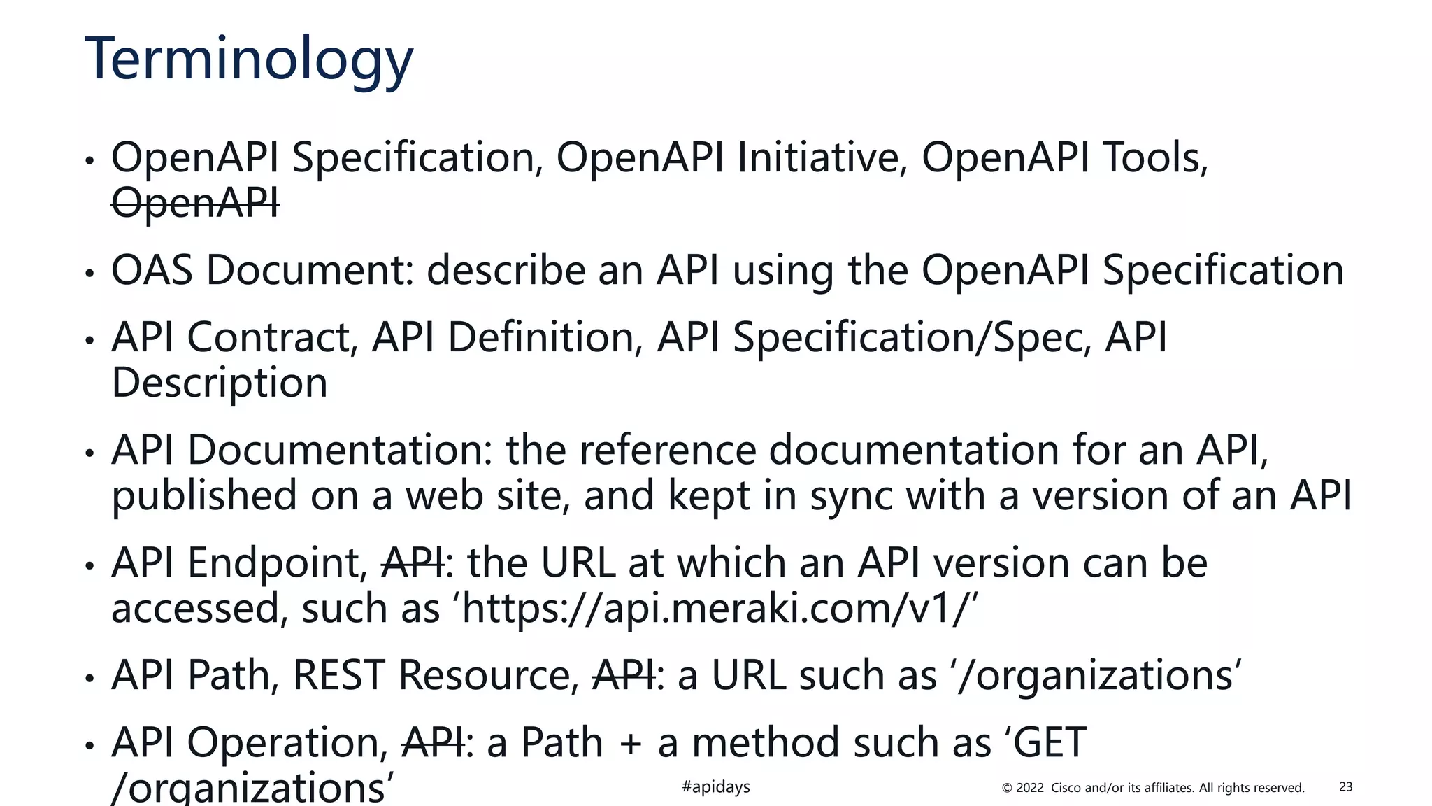 © 2022 Cisco and/or its affiliates. All rights reserved.
#apidays
Terminology
• OpenAPI Specification, OpenAPI Initiative, OpenAPI Tools,
OpenAPI
• OAS Document: describe an API using the OpenAPI Specification
• API Contract, API Definition, API Specification/Spec, API
Description
• API Documentation: the reference documentation for an API,
published on a web site, and kept in sync with a version of an API
• API Endpoint, API: the URL at which an API version can be
accessed, such as ‘https://api.meraki.com/v1/’
• API Path, REST Resource, API: a URL such as ‘/organizations’
• API Operation, API: a Path + a method such as ‘GET
/organizations’ 23
 