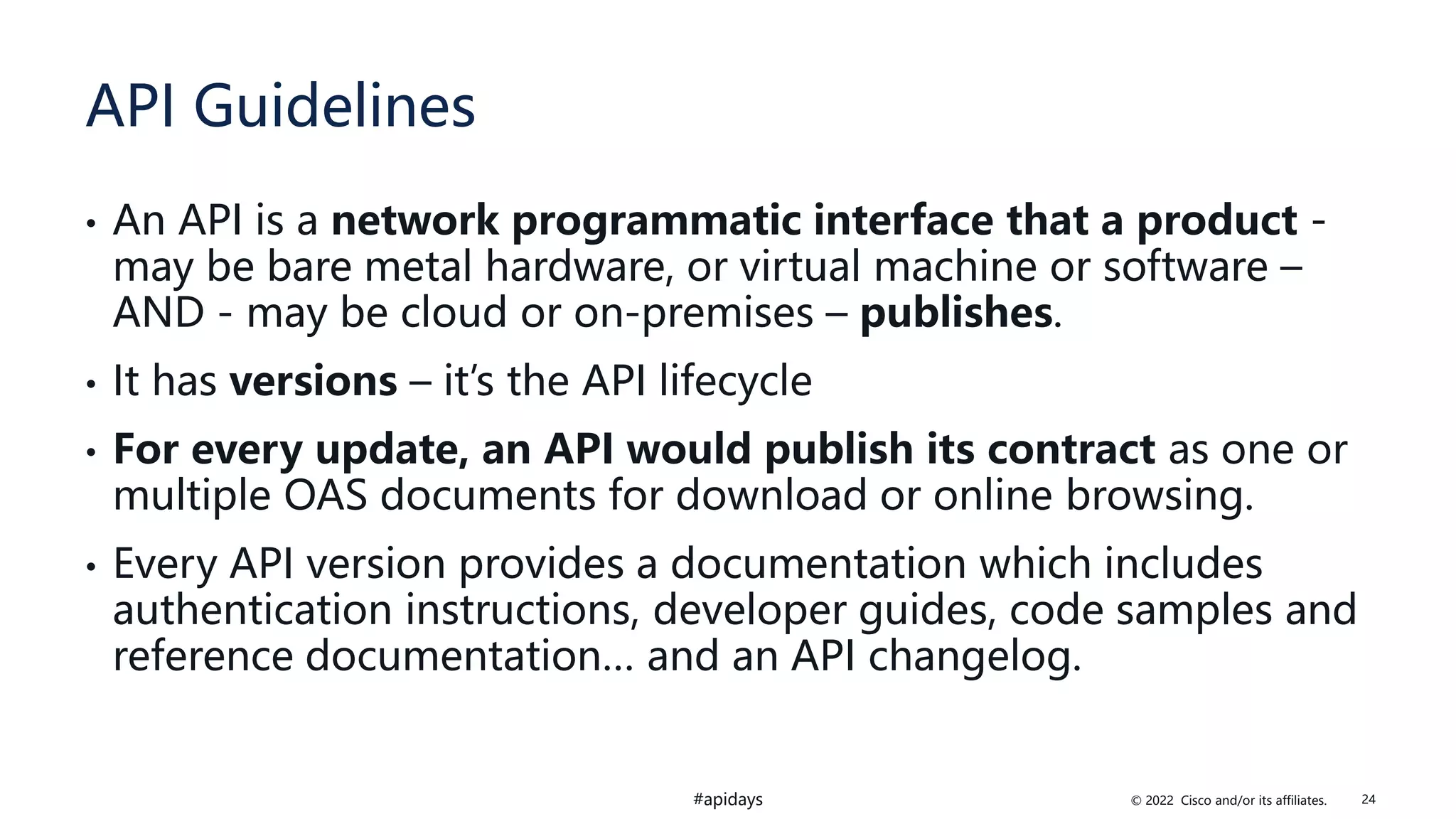 © 2022 Cisco and/or its affiliates.
#apidays
API Guidelines
• An API is a network programmatic interface that a product -
may be bare metal hardware, or virtual machine or software –
AND - may be cloud or on-premises – publishes.
• It has versions – it’s the API lifecycle
• For every update, an API would publish its contract as one or
multiple OAS documents for download or online browsing.
• Every API version provides a documentation which includes
authentication instructions, developer guides, code samples and
reference documentation… and an API changelog.
24
 