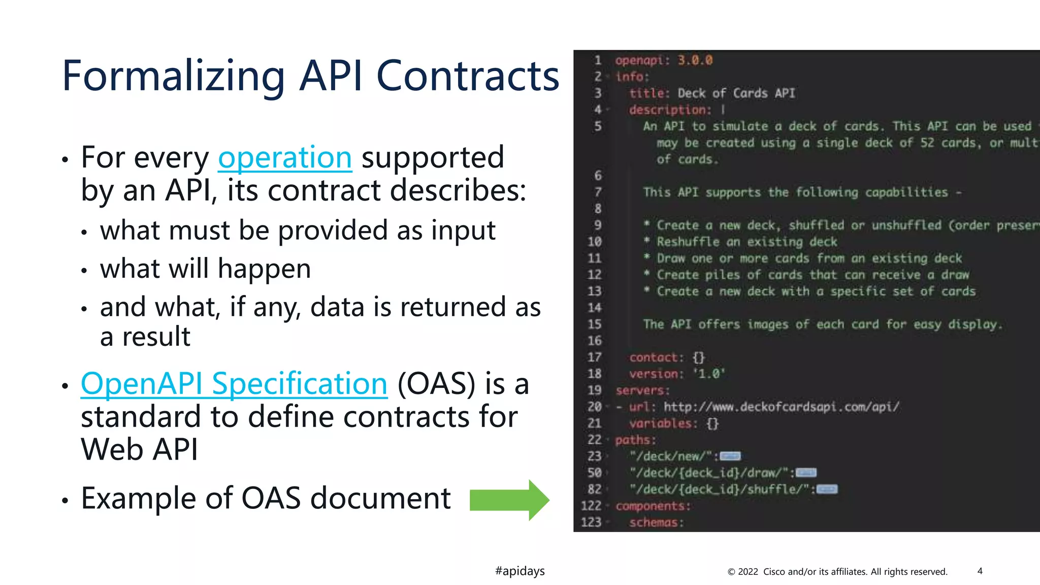 © 2022 Cisco and/or its affiliates. All rights reserved.
#apidays
Formalizing API Contracts
• For every operation supported
by an API, its contract describes:
• what must be provided as input
• what will happen
• and what, if any, data is returned as
a result
• OpenAPI Specification (OAS) is a
standard to define contracts for
Web API
• Example of OAS document
4
 
