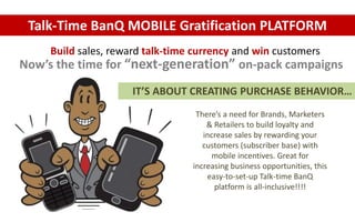 Talk-Time BanQ MOBILE Gratification PLATFORM 
Build sales, reward talk-time currency and win customers 
Now’s the time for “next-generation” on-pack campaigns 
IT’S ABOUT CREATING PURCHASE BEHAVIOR… 
There’s a need for Brands, Marketers 
& Retailers to build loyalty and 
increase sales by rewarding your 
customers (subscriber base) with 
mobile incentives. Great for 
increasing business opportunities, this 
easy-to-set-up Talk-time BanQ 
platform is all-inclusive!!!! 
 